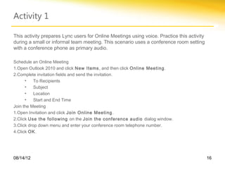 Activity 1

This activity prepares Lync users for Online Meetings using voice. Practice this activity
during a small or informal team meeting. This scenario uses a conference room setting
with a conference phone as primary audio.

Schedule an Online Meeting
1.Open Outlook 2010 and click New Items , and then click Online Meeting .
2.Complete invitation fields and send the invitation.
      •    To Recipients
      •    Subject
      •    Location
      •    Start and End Time
Join the Meeting
1.Open Invitation and click Join Online Meeting .
2.Click Use the following on the Join the conference audio dialog window.
3.Click drop down menu and enter your conference room telephone number.
4.Click OK.




08/14/12                                                                                    16
 