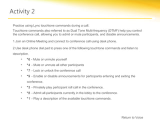 Activity 2

 Practice using Lync touchtone commands during a call.
 Touchtone commands also referred to as Dual Tone Multi-frequency (DTMF) help you control
 the conference call, allowing you to admit or mute participants, and disable announcements.

 1.Join an Online Meeting and connect to conference call using desk phone.

 2.Use desk phone dial pad to press one of the following touchtone commands and listen to
 description.
       •   *6 - Mute or unmute yourself
       •   *4 - Mute or unmute all other participants
       •   *7 - Lock or unlock the conference call
       •   *9 - Enable or disable announcements for participants entering and exiting the
           conference.
       •   *3 - Privately play participant roll call in the conference.
       •   *8 - Admit all participants currently in the lobby to the conference.
       •   *1 - Play a description of the available touchtone commands.




                                                                                   Return to Voice
 