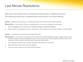 Last Minute Resolutions

Most users have experienced an unexpected moment during a conferencing session.
The following provides tips on addressing last minute issues in an Online Meeting.


Issue: Conference room phone or meeting participant cannot dial into the Online Meeting.
Resolution: Use Invite by Phone to call participant or connect to conference room phone.
1.   Click the People menu and then click Invite by Name or Phone Number
2.   Enter number for participant’s desk or cell phone or the conference room phone number, and click Call.


Issue: A participant’s voice echoes throughout the call.
Resolution: This occurs if a participant is connected to the Online Meeting through multiple devices, such
     as both computer audio and cell phone audio. This can also occur inside a large conference room if the
     meeting is using a podium and panoramic video with audio device.
1.   The participant should mute computer speakers and computer microphone.
2.   Mute desk phone and verify echo has stopped.
3.   Unmute primary device to use during Online Meeting.




                                                                                             Return to Voice
 