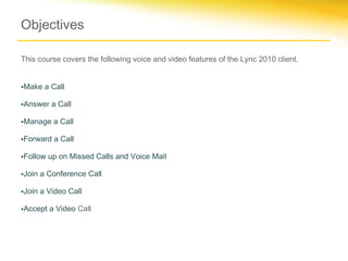 Objectives

This course covers the following voice and video features of the Lync 2010 client.


•Make a Call

•Answer a Call

•Manage a Call

•Forward a Call

•Follow up on Missed Calls and Voice Mail

•Join a Conference Call

•Join a Video Call

•Accept a Video Call
 