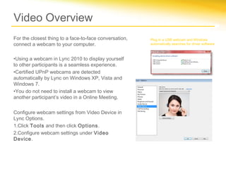 Video Overview
For the closest thing to a face-to-face conversation,   Plug in a USB webcam and Windows
connect a webcam to your computer.                      automatically searches for driver software.



•Using a webcam in Lync 2010 to display yourself
to other participants is a seamless experience.
•Certified UPnP webcams are detected
automatically by Lync on Windows XP, Vista and
Windows 7.
•You do not need to install a webcam to view
another participant’s video in a Online Meeting.


Configure webcam settings from Video Device in
Lync Options.
1.Click Tools and then click Options.
2.Configure webcam settings under Video
Device.
 