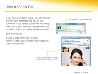Join a Video Call

If you have a webcam set up, you can choose
                                                                      Click Video to start your webcam.
to allow your contact to see you as you
converse. If you accept someone’s incoming
video call to you, they won’t see you until you
add video from your side of the conversation.
Join a Video Call
1.Click Video in the conversation
window to start your webcam and initiate the
video conversation.




                               Picture in picture view of yourself,
                               click View to set options or hide.




                                                                             Return to Voice
 