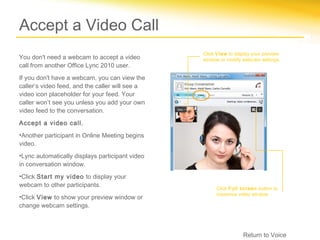 Accept a Video Call
                                                 Click View to display your preview
You don't need a webcam to accept a video        window or modify webcam settings.
call from another Office Lync 2010 user.
If you don't have a webcam, you can view the
caller’s video feed, and the caller will see a
video icon placeholder for your feed. Your
caller won’t see you unless you add your own
video feed to the conversation.

Accept a video call.
•Another participant in Online Meeting begins
video.
•Lync automatically displays participant video
in conversation window.
•Click Start my video to display your
webcam to other participants.
                                                      Click Full screen button to
                                                      maximize video window.
•Click View to show your preview window or
change webcam settings.



                                                                  Return to Voice
 