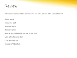 Review
In this course we covered the following voice and video features of the Lync 2010 client.


•Make a Call

•Answer a Call

•Manage a Call

•Forward a Call

•Follow up on Missed Calls and Voice Mail

•Join a Conference Call

•Join a Video Call

•Accept a Video Call
 