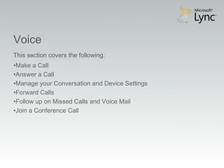 Video Objectives
Voice
This section covers the following:
•Make a Call
•Answer a Call
•Manage your Conversation and Device Settings
•Forward Calls
•Follow up on Missed Calls and Voice Mail
•Join a Conference Call
 