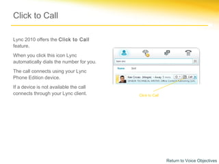 Click to Call

Lync 2010 offers the Click to Call
feature.
When you click this icon Lync
automatically dials the number for you.
The call connects using your Lync
Phone Edition device.
If a device is not available the call
connects through your Lync client.        Click to Call




                                                          Return to Voice Objectives
 