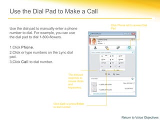 Use the Dial Pad to Make a Call

                                                       Click Phone tab to access Dial
Use the dial pad to manually enter a phone             Pad.
number to dial. For example, you can use
the dial pad to dial 1-800-flowers.

1.Click Phone.
2.Click or type numbers on the Lync dial
pad.
3.Click Call to dial number.


                                       The dial pad
                                       responds to
                                       mouse clicks
                                       and
                                       keystrokes.




                           Click Call or press Enter
                           to dial number.


                                                               Return to Voice Objectives
 