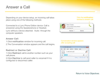 Answer a Call

Depending on your device setup, an incoming call takes                        Click the notification
place using one of the following methods:                                     window to answer call.


Connected to a Lync Phone Edition device: Call is
answered using the Speakerphone or Headset.
Lync without a device attached: Audio through the
computer speakers.

Answer Call:
1.Click notification window for incoming call.              Conversation window appears
                                                            after accepting call.
2.The Conversation window appears and the call begins.


Redirect or Decline Call:
1.Click Redirect call to another number such as your
cell phone.
2.Click Decline to call send caller to voicemail if it is
configured or disconnect caller.




                                                                             Return to Voice Objectives
 