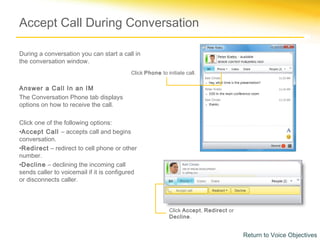 Accept Call During Conversation

During a conversation you can start a call in
the conversation window.
                                          Click Phone to initiate call.

Answer a Call In an IM
The Conversation Phone tab displays
options on how to receive the call.

Click one of the following options:
•Accept Call – accepts call and begins
conversation.
•Redirect – redirect to cell phone or other
number.
•Decline – declining the incoming call
sends caller to voicemail if it is configured
or disconnects caller.



                                                           Click Accept, Redirect or
                                                           Decline.


                                                                                       Return to Voice Objectives
 