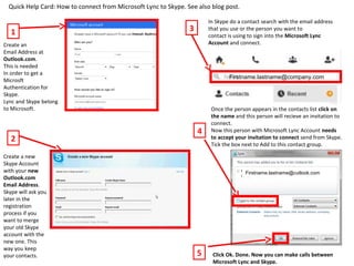 Quick Help Card: How to connect from Microsoft Lync to Skype. See also blog post.
1
Create an
Email Address at
Outlook.com.
This is needed
In order to get a
Microsft
Authentication for
Skype.
Lync and Skype belong
to Microsoft.
2
Create a new
Skype Account
with your new
Outlook.com
Email Address.
Skype will ask you
later in the
registration
process if you
want to merge
your old Skype
account with the
new one. This
way you keep
your contacts.
3
In Skype do a contact search with the email address
that you use or the person you want to
contact is using to sign into the Microsoft Lync
Account and connect.
4
Once the person appears in the contacts list click on
the name and this person will recieve an invitation to
connect.
Now this person with Microsoft Lync Account needs
to accept your invitation to connect send from Skype.
Tick the box next to Add to this contact group.
Firstname.lastname@company.com
Firstname.lastname@cutlook.com
5 Click Ok. Done. Now you can make calls between
Microsoft Lync and Skype.
 