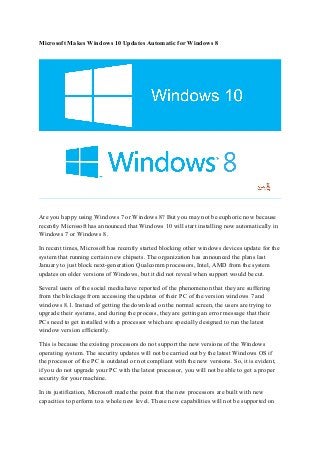 Microsoft Makes Windows 10 Updates Automatic for Windows 8
Are you happy using Windows 7 or Windows 8? But you may not be euphoric now because
recently Microsoft has announced that Windows 10 will start installing now automatically in
Windows 7 or Windows 8.
In recent times, Microsoft has recently started blocking other windows devices update for the
system that running certain new chipsets. The organization has announced the plans last
January to just block next-generation Qualcomm processors, Intel, AMD from the system
updates on older versions of Windows, but it did not reveal when support would be cut.
Several users of the social media have reported of the phenomenon that they are suffering
from the blockage from accessing the updates of their PC of the version windows 7 and
windows 8.1. Instead of getting the download on the normal screen, the users are trying to
upgrade their systems, and during the process, they are getting an error message that their
PCs need to get installed with a processor which are specially designed to run the latest
window version efficiently.
This is because the existing processors do not support the new versions of the Windows
operating system. The security updates will not be carried out by the latest Windows OS if
the processor of the PC is outdated or not compliant with the new versions. So, it is evident,
if you do not upgrade your PC with the latest processor, you will not be able to get a proper
security for your machine.
In its justification, Microsoft made the point that the new processors are built with new
capacities to perform to a whole new level. These new capabilities will not be supported on
 