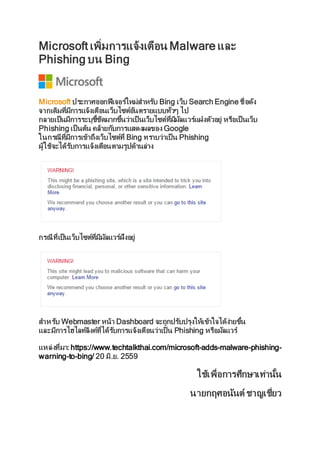 Microsoft เพิ่มการแจ้งเตือน Malware และ
Phishing บน Bing
Microsoft ประกาศออกฟีเจอร์ใหม่สาหรับ Bing เว็บ Search Engine ชื่อดัง
จากเดิมที่มีการแจ้งเตือนเว็บไซต์อันตรายแบบทั่วๆ ไป
กลายเป็นมีการระบุชี้ชัดมากขึ้นว่าเป็ นเว็บไซต์ที่มีมัลแวร์แฝงตัวอยู่ หรือเป็ นเว็บ
Phishing เป็ นต้น คล้ายกับการแสดงผลของ Google
ในกรณีที่มีการเข้าถึงเว็บไซต์ที่ Bing ทราบว่าเป็ น Phishing
ผู้ใช้จะได้รับการแจ้งเตือนตามรูปด้านล่าง
กรณีที่เป็นเว็บไซต์ที่มีมัลแวร์ฝังอยู่
สาหรับ Webmaster หน้า Dashboard จะถูกปรับปรุงให้เข้าใจได้ง่ายขึ้น
และมีการไฮไลท์ลิงค์ที่ได้รับการแจ้งเตือนว่าเป็ น Phishing หรือมัลแวร์
แหล่งที่มา:https://www.techtalkthai.com/microsoft-adds-malware-phishing-
warning-to-bing/ 20 มิ.ย. 2559
ใช้เพื่อการศึกษาเท่านั้น
นายกฤศอนันต์ ชาญเชี่ยว
 