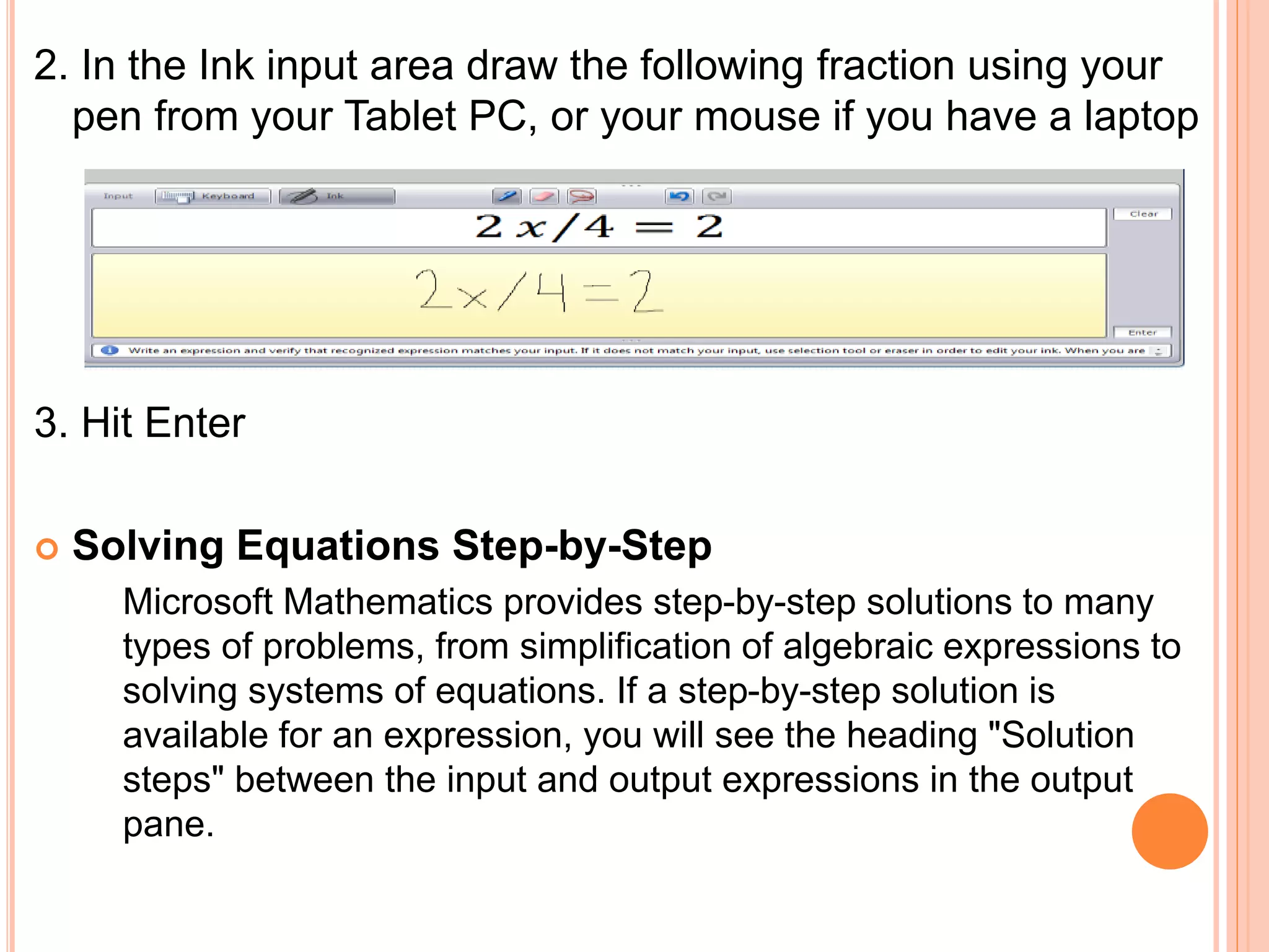 2. In the Ink input area draw the following fraction using your
pen from your Tablet PC, or your mouse if you have a laptop
3. Hit Enter
 Solving Equations Step-by-Step
Microsoft Mathematics provides step-by-step solutions to many
types of problems, from simplification of algebraic expressions to
solving systems of equations. If a step-by-step solution is
available for an expression, you will see the heading "Solution
steps" between the input and output expressions in the output
pane.
 