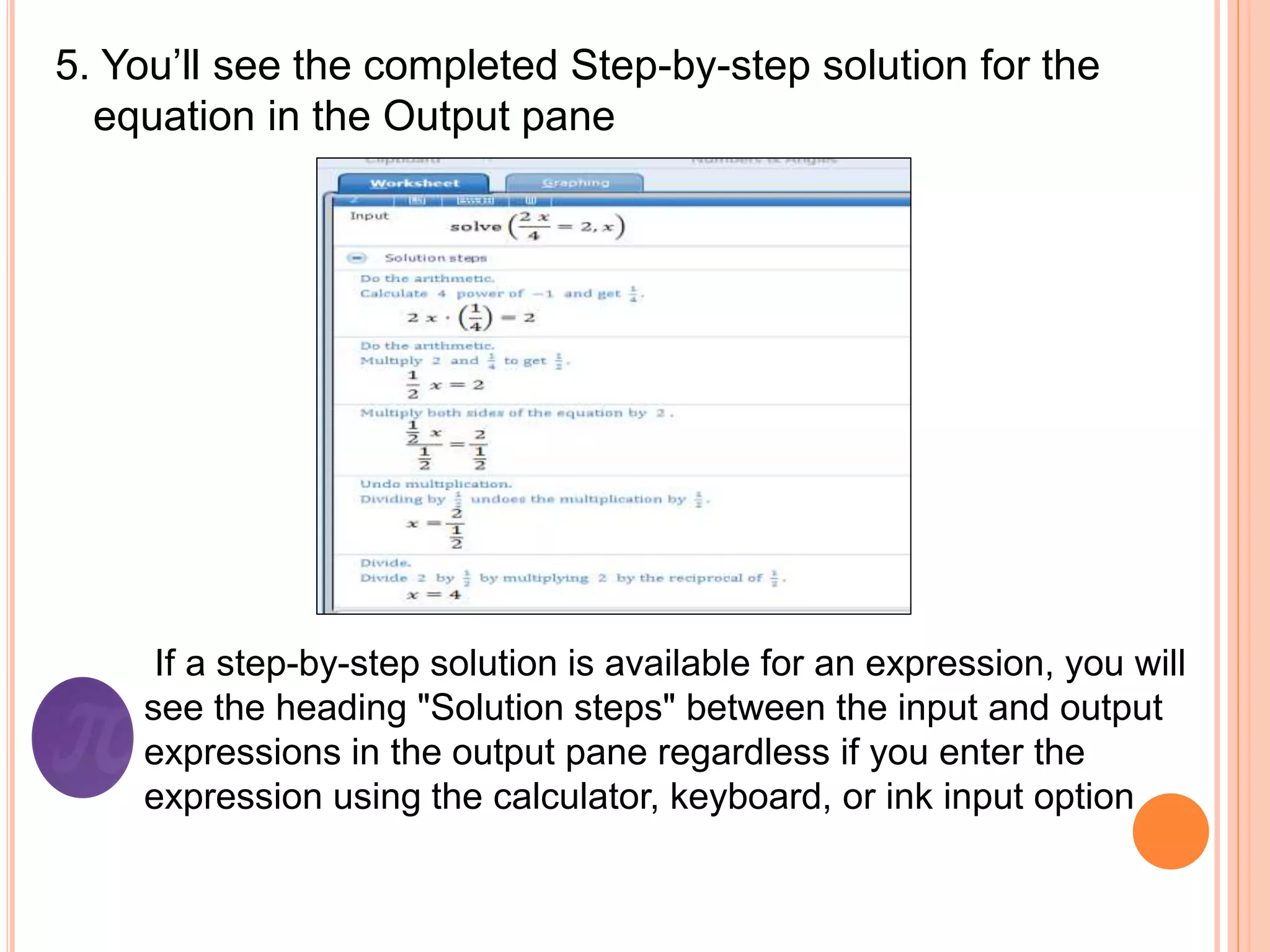 5. You’ll see the completed Step-by-step solution for the
equation in the Output pane
If a step-by-step solution is available for an expression, you will
see the heading "Solution steps" between the input and output
expressions in the output pane regardless if you enter the
expression using the calculator, keyboard, or ink input option
 