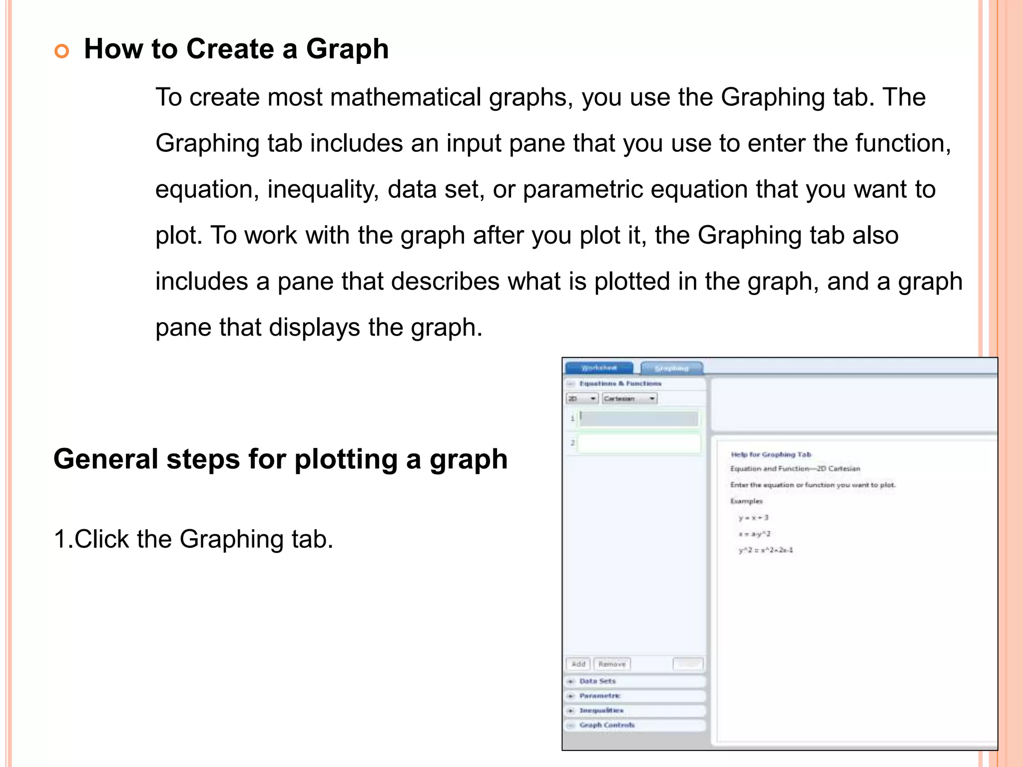  How to Create a Graph
To create most mathematical graphs, you use the Graphing tab. The
Graphing tab includes an input pane that you use to enter the function,
equation, inequality, data set, or parametric equation that you want to
plot. To work with the graph after you plot it, the Graphing tab also
includes a pane that describes what is plotted in the graph, and a graph
pane that displays the graph.
General steps for plotting a graph
1.Click the Graphing tab.
 