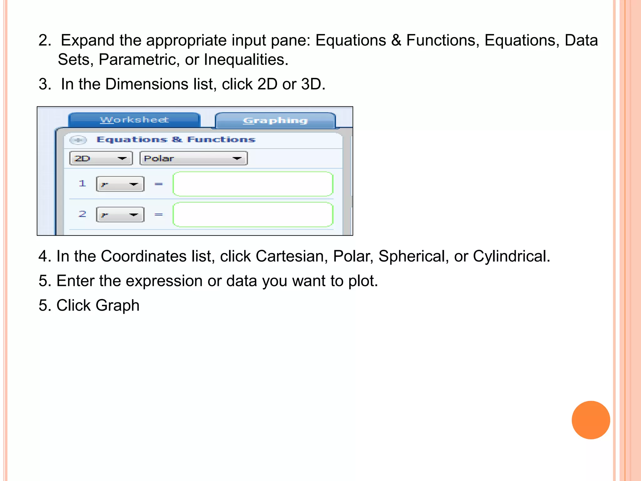 2. Expand the appropriate input pane: Equations & Functions, Equations, Data
Sets, Parametric, or Inequalities.
3. In the Dimensions list, click 2D or 3D.
4. In the Coordinates list, click Cartesian, Polar, Spherical, or Cylindrical.
5. Enter the expression or data you want to plot.
5. Click Graph
 