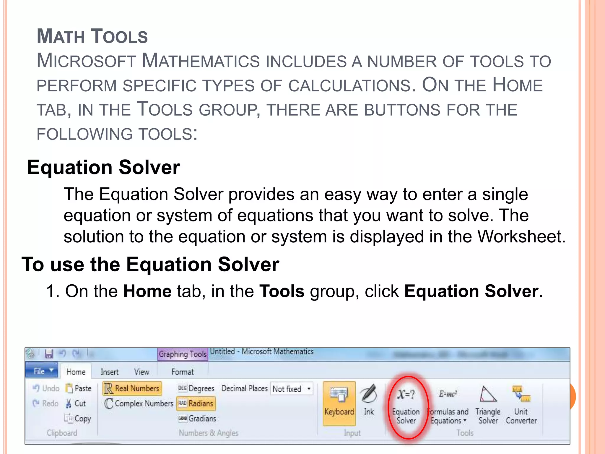 MATH TOOLS
MICROSOFT MATHEMATICS INCLUDES A NUMBER OF TOOLS TO
PERFORM SPECIFIC TYPES OF CALCULATIONS. ON THE HOME
TAB, IN THE TOOLS GROUP, THERE ARE BUTTONS FOR THE
FOLLOWING TOOLS:
Equation Solver
The Equation Solver provides an easy way to enter a single
equation or system of equations that you want to solve. The
solution to the equation or system is displayed in the Worksheet.
To use the Equation Solver
1. On the Home tab, in the Tools group, click Equation Solver.
 