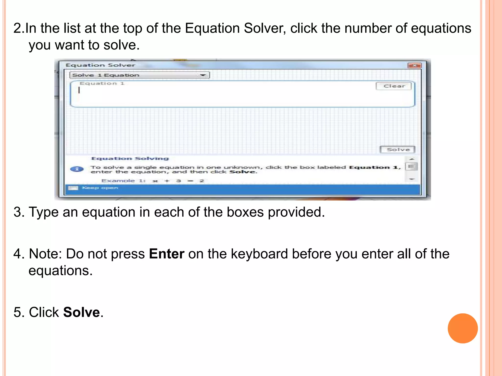 2.In the list at the top of the Equation Solver, click the number of equations
you want to solve.
3. Type an equation in each of the boxes provided.
4. Note: Do not press Enter on the keyboard before you enter all of the
equations.
5. Click Solve.
 