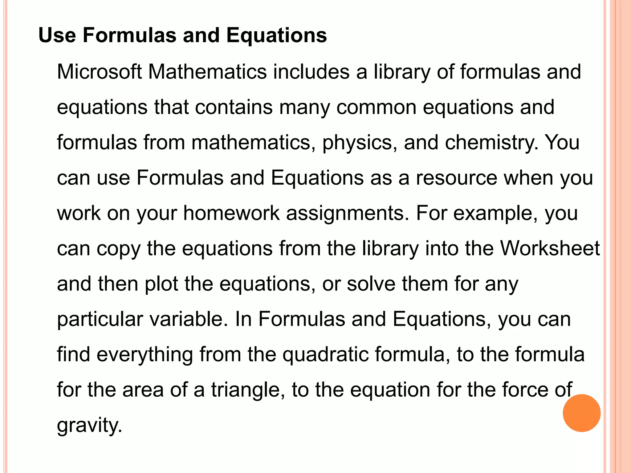 Use Formulas and Equations
Microsoft Mathematics includes a library of formulas and
equations that contains many common equations and
formulas from mathematics, physics, and chemistry. You
can use Formulas and Equations as a resource when you
work on your homework assignments. For example, you
can copy the equations from the library into the Worksheet
and then plot the equations, or solve them for any
particular variable. In Formulas and Equations, you can
find everything from the quadratic formula, to the formula
for the area of a triangle, to the equation for the force of
gravity.
 