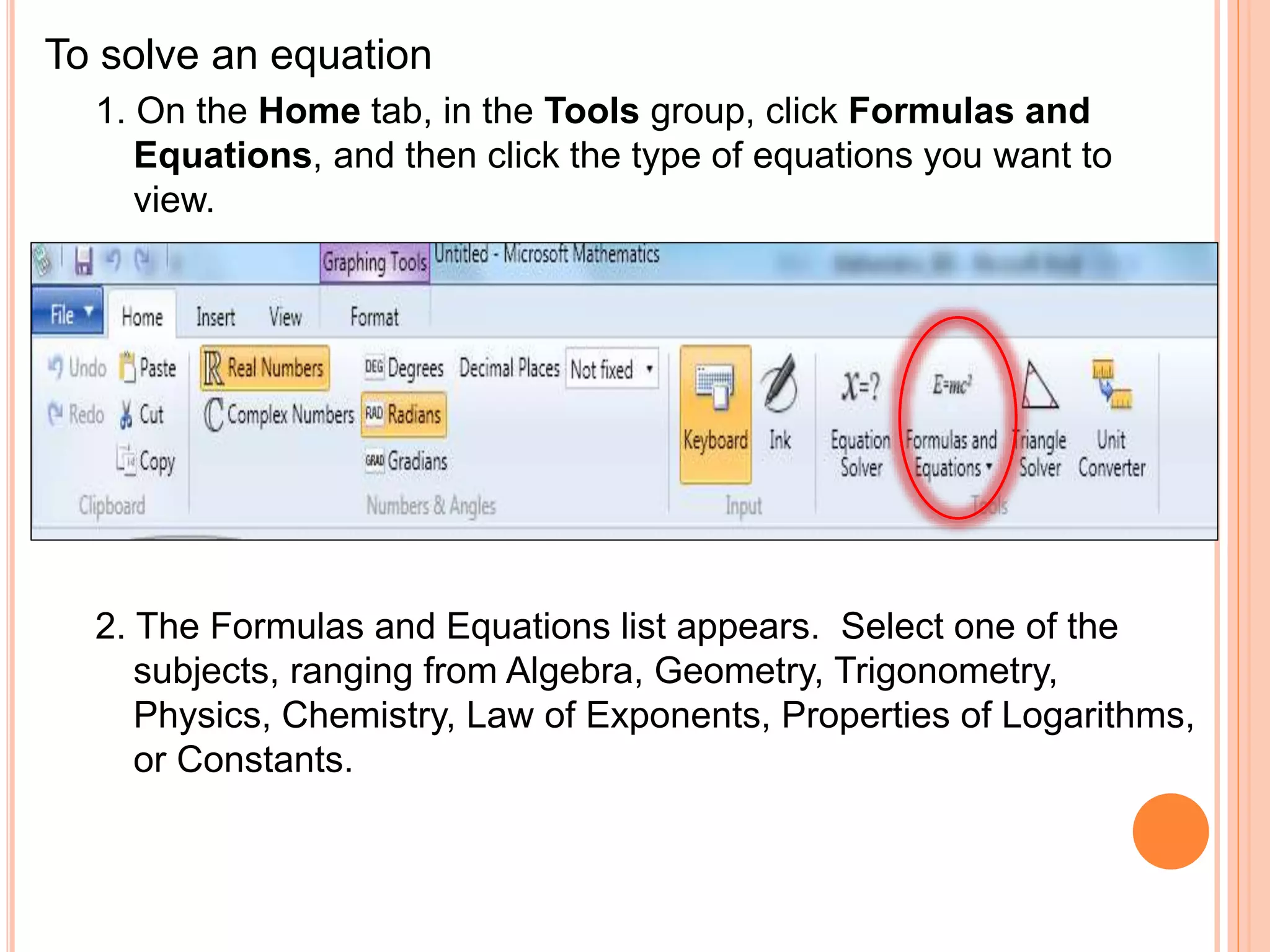 To solve an equation
1. On the Home tab, in the Tools group, click Formulas and
Equations, and then click the type of equations you want to
view.
2. The Formulas and Equations list appears. Select one of the
subjects, ranging from Algebra, Geometry, Trigonometry,
Physics, Chemistry, Law of Exponents, Properties of Logarithms,
or Constants.
 