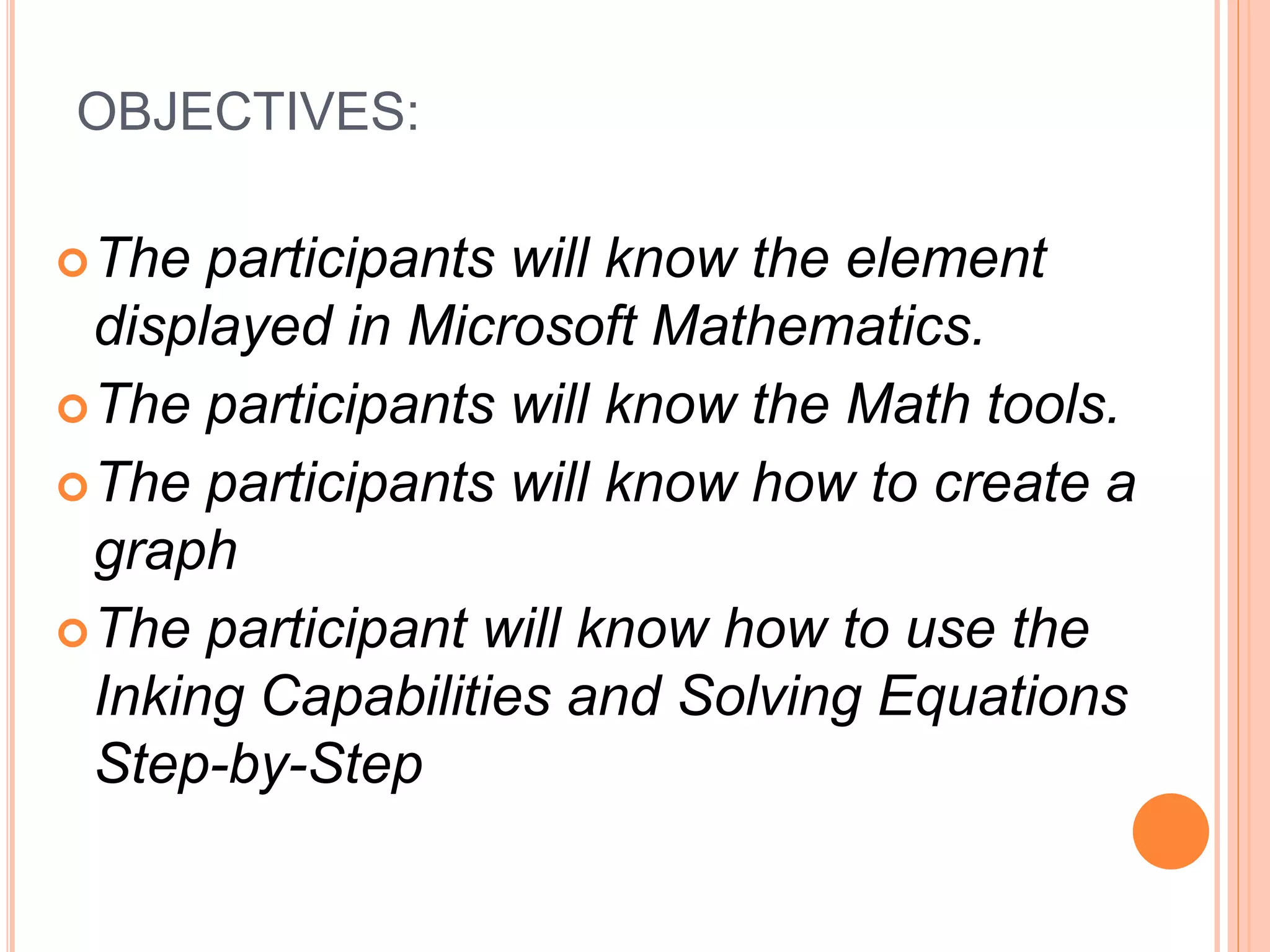 OBJECTIVES:
The participants will know the element
displayed in Microsoft Mathematics.
The participants will know the Math tools.
The participants will know how to create a
graph
The participant will know how to use the
Inking Capabilities and Solving Equations
Step-by-Step
 