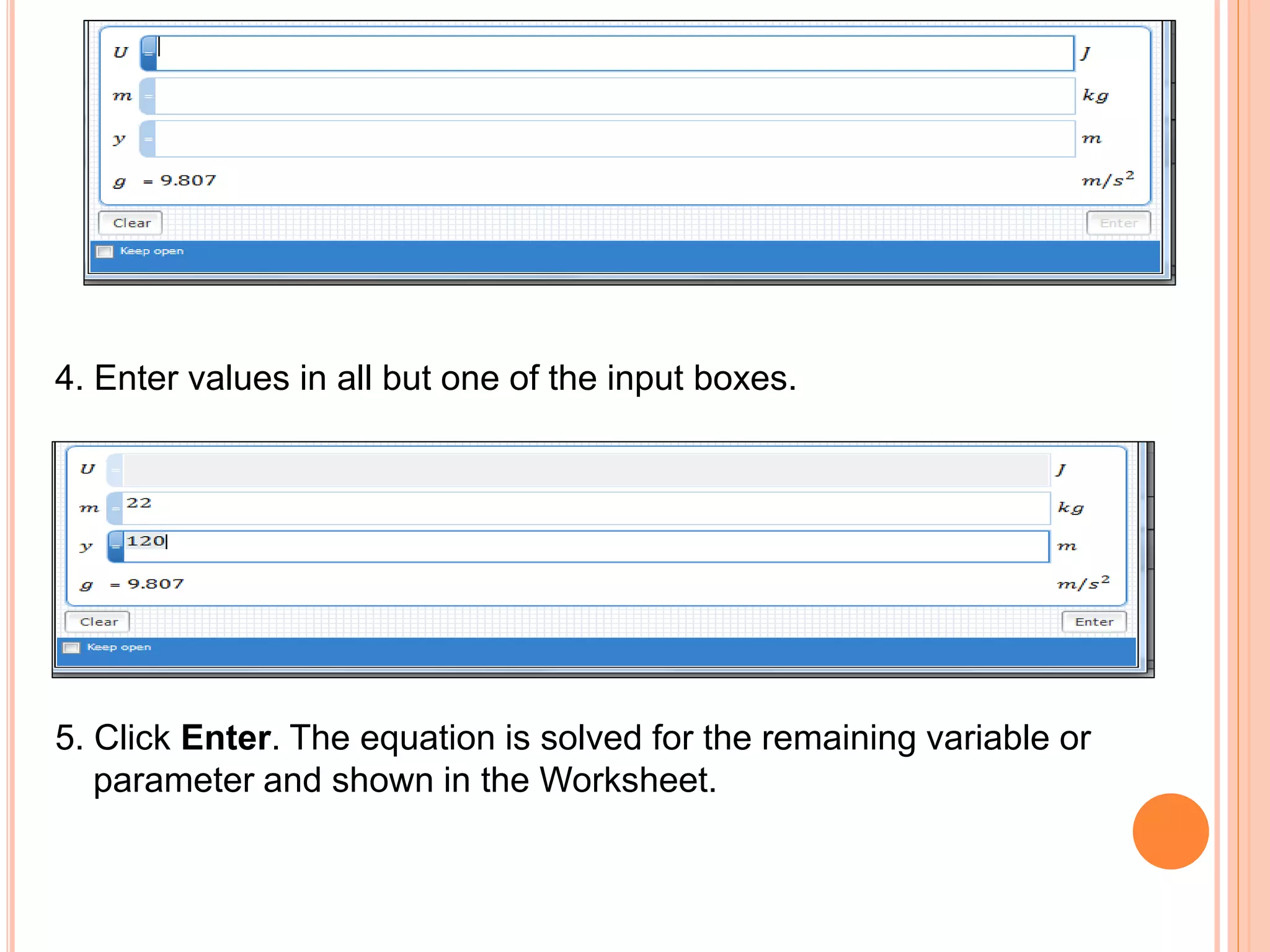 4. Enter values in all but one of the input boxes.
5. Click Enter. The equation is solved for the remaining variable or
parameter and shown in the Worksheet.
 