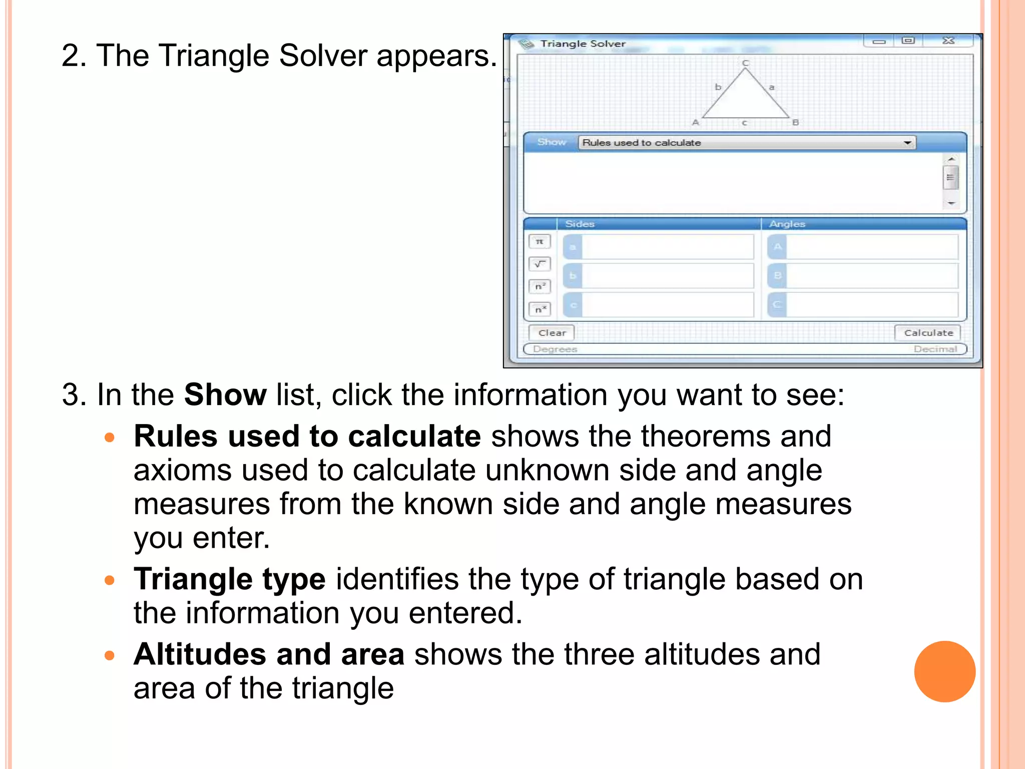 2. The Triangle Solver appears.
3. In the Show list, click the information you want to see:
 Rules used to calculate shows the theorems and
axioms used to calculate unknown side and angle
measures from the known side and angle measures
you enter.
 Triangle type identifies the type of triangle based on
the information you entered.
 Altitudes and area shows the three altitudes and
area of the triangle
 