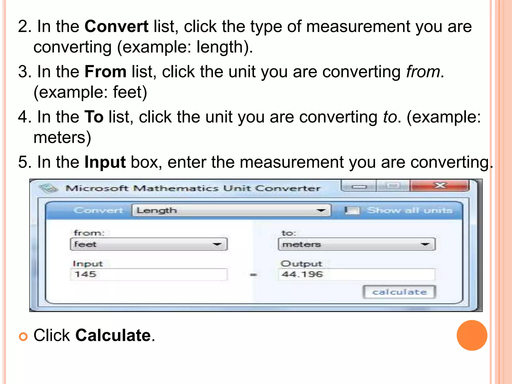 2. In the Convert list, click the type of measurement you are
converting (example: length).
3. In the From list, click the unit you are converting from.
(example: feet)
4. In the To list, click the unit you are converting to. (example:
meters)
5. In the Input box, enter the measurement you are converting.
 Click Calculate.
 