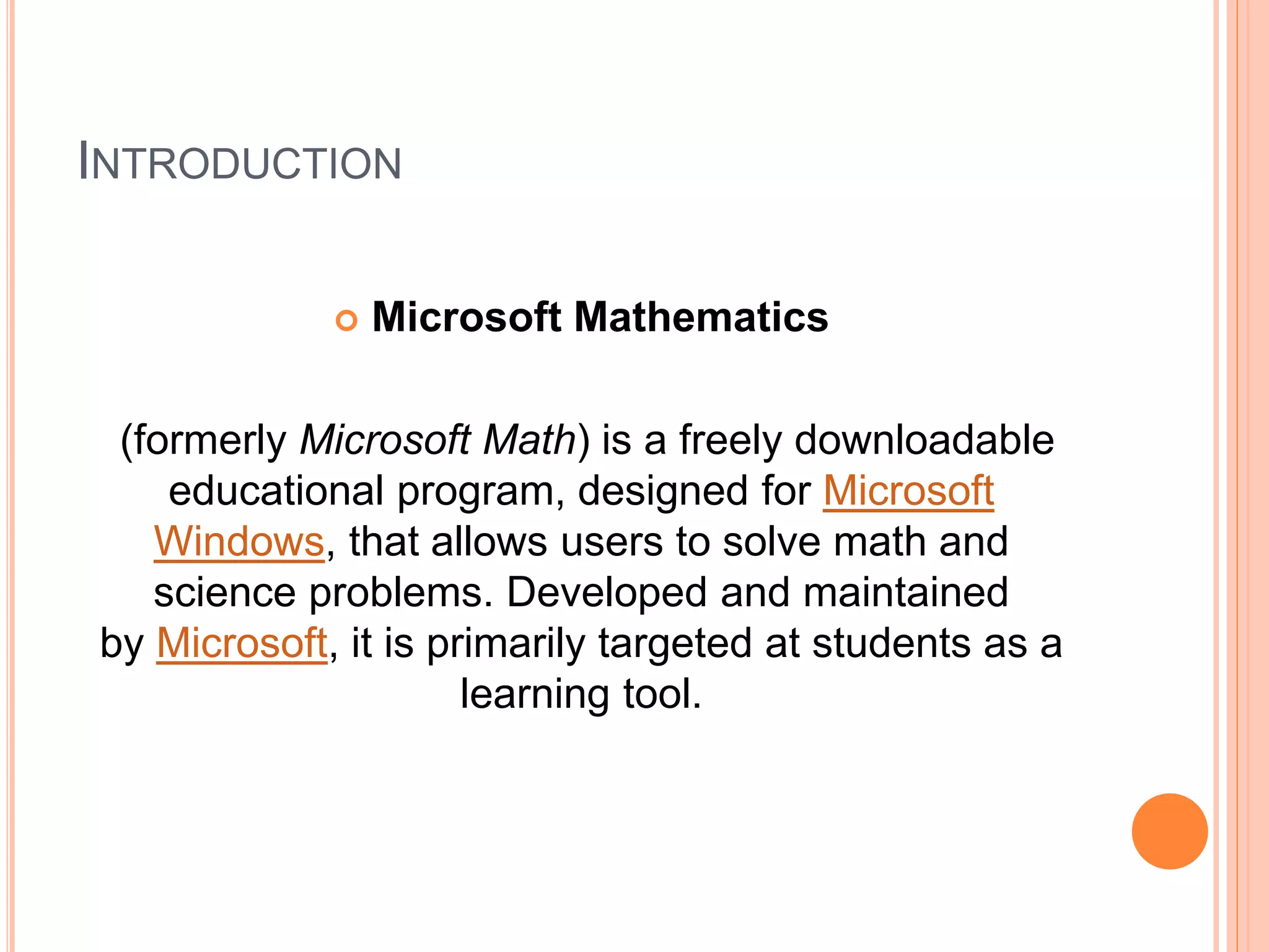 INTRODUCTION
 Microsoft Mathematics
(formerly Microsoft Math) is a freely downloadable
educational program, designed for Microsoft
Windows, that allows users to solve math and
science problems. Developed and maintained
by Microsoft, it is primarily targeted at students as a
learning tool.
 
