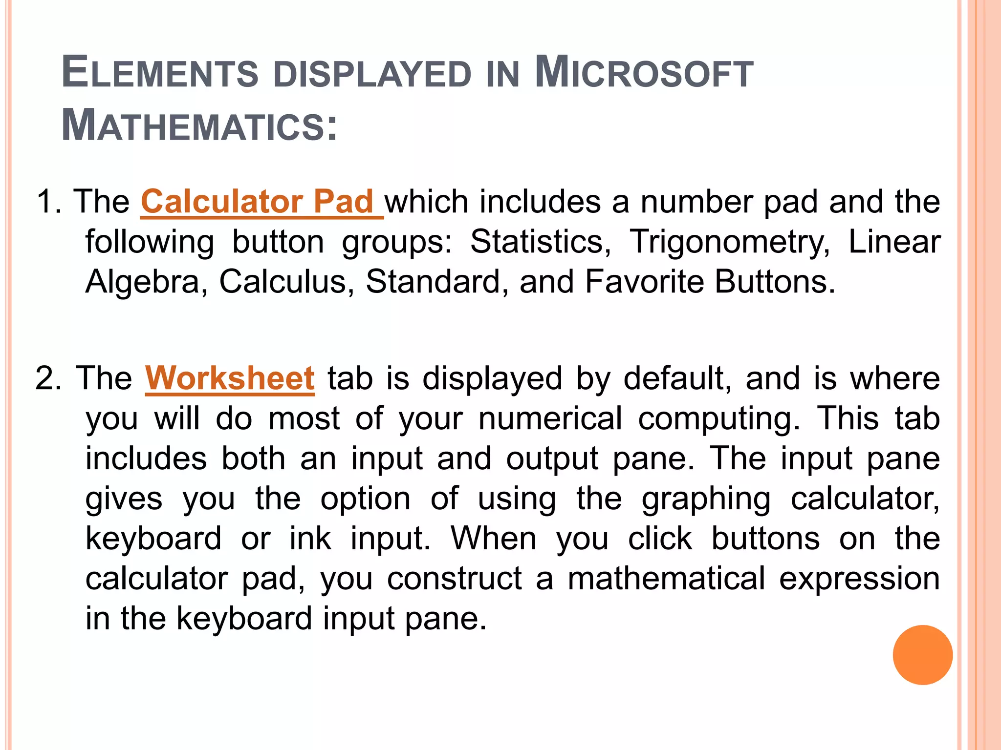 ELEMENTS DISPLAYED IN MICROSOFT
MATHEMATICS:
1. The Calculator Pad which includes a number pad and the
following button groups: Statistics, Trigonometry, Linear
Algebra, Calculus, Standard, and Favorite Buttons.
2. The Worksheet tab is displayed by default, and is where
you will do most of your numerical computing. This tab
includes both an input and output pane. The input pane
gives you the option of using the graphing calculator,
keyboard or ink input. When you click buttons on the
calculator pad, you construct a mathematical expression
in the keyboard input pane.
 