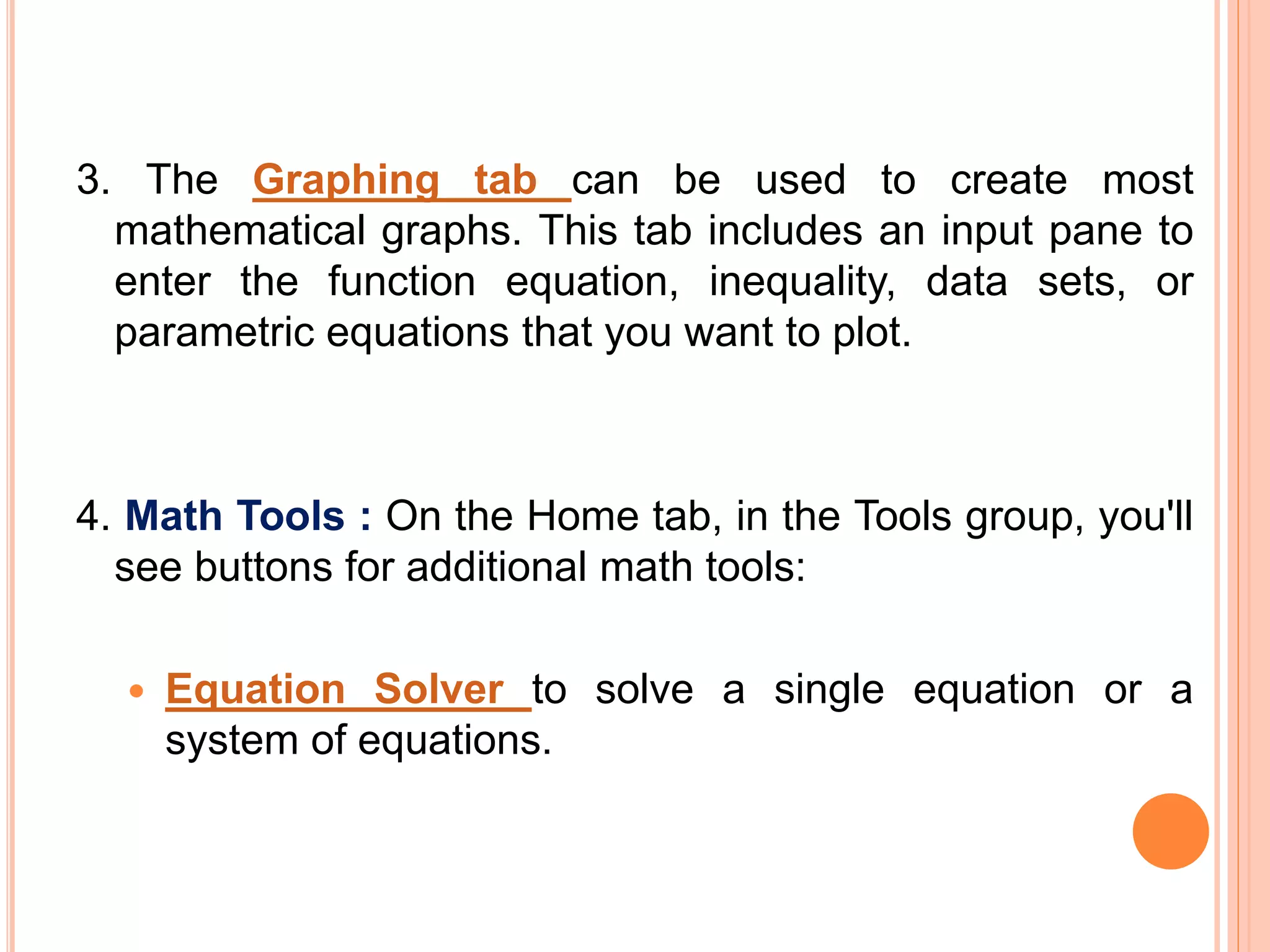 3. The Graphing tab can be used to create most
mathematical graphs. This tab includes an input pane to
enter the function equation, inequality, data sets, or
parametric equations that you want to plot.
4. Math Tools : On the Home tab, in the Tools group, you'll
see buttons for additional math tools:
 Equation Solver to solve a single equation or a
system of equations.
 