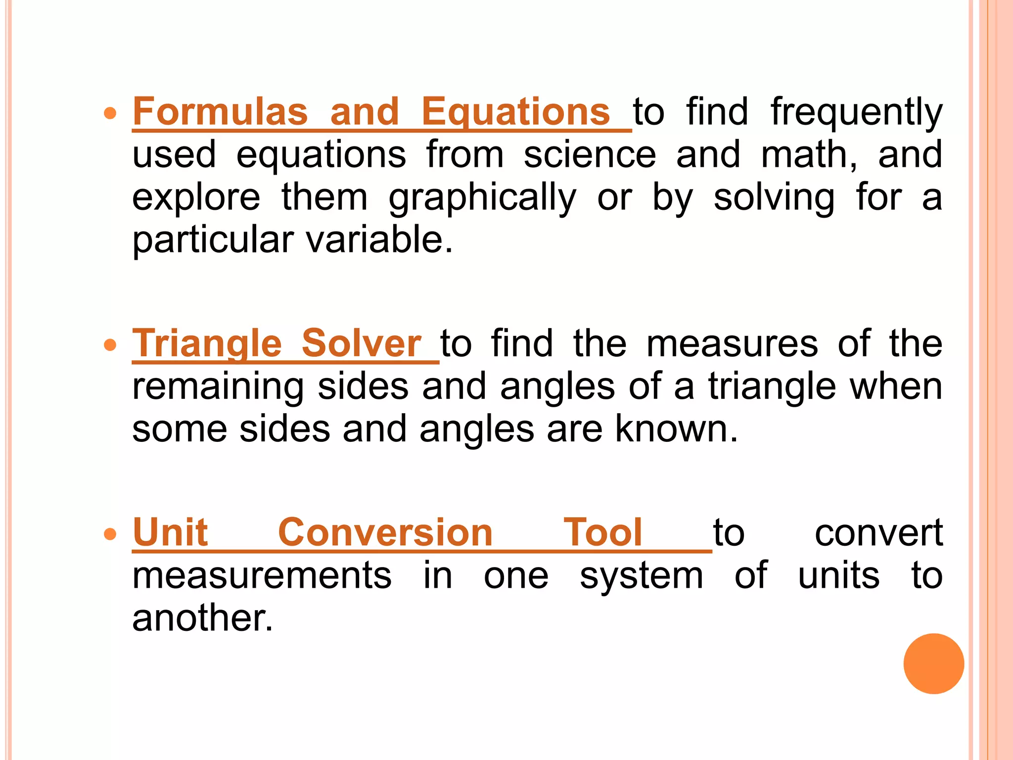  Formulas and Equations to find frequently
used equations from science and math, and
explore them graphically or by solving for a
particular variable.
 Triangle Solver to find the measures of the
remaining sides and angles of a triangle when
some sides and angles are known.
 Unit Conversion Tool to convert
measurements in one system of units to
another.
 