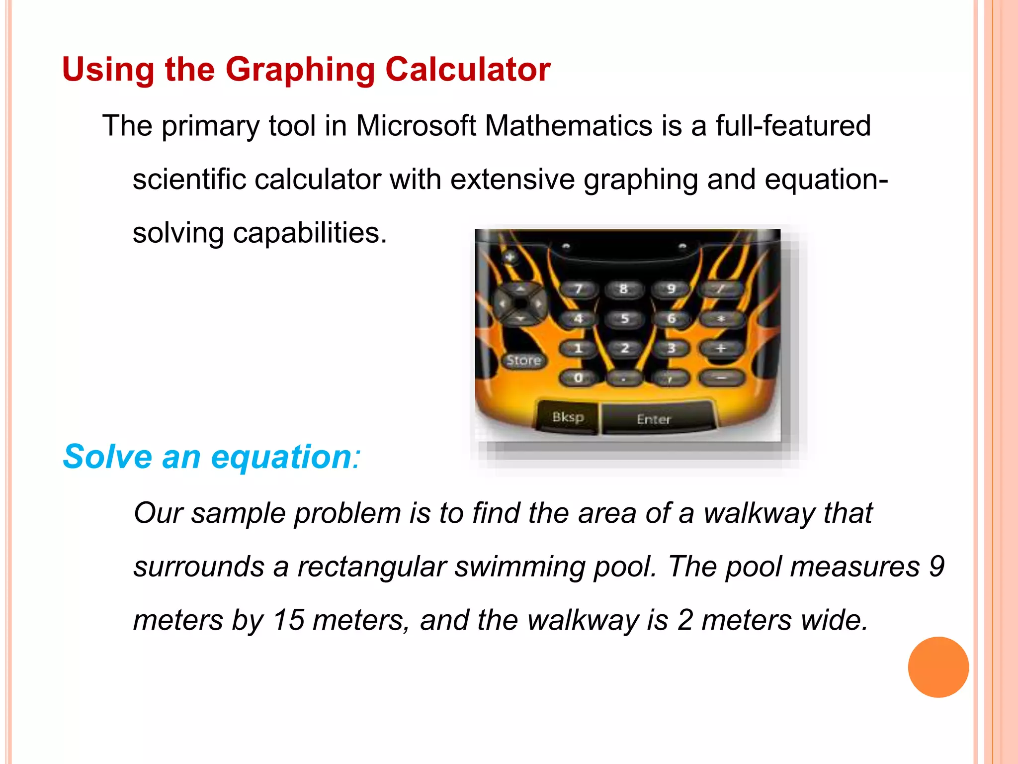 Using the Graphing Calculator
The primary tool in Microsoft Mathematics is a full-featured
scientific calculator with extensive graphing and equation-
solving capabilities.
Solve an equation:
Our sample problem is to find the area of a walkway that
surrounds a rectangular swimming pool. The pool measures 9
meters by 15 meters, and the walkway is 2 meters wide.
 
