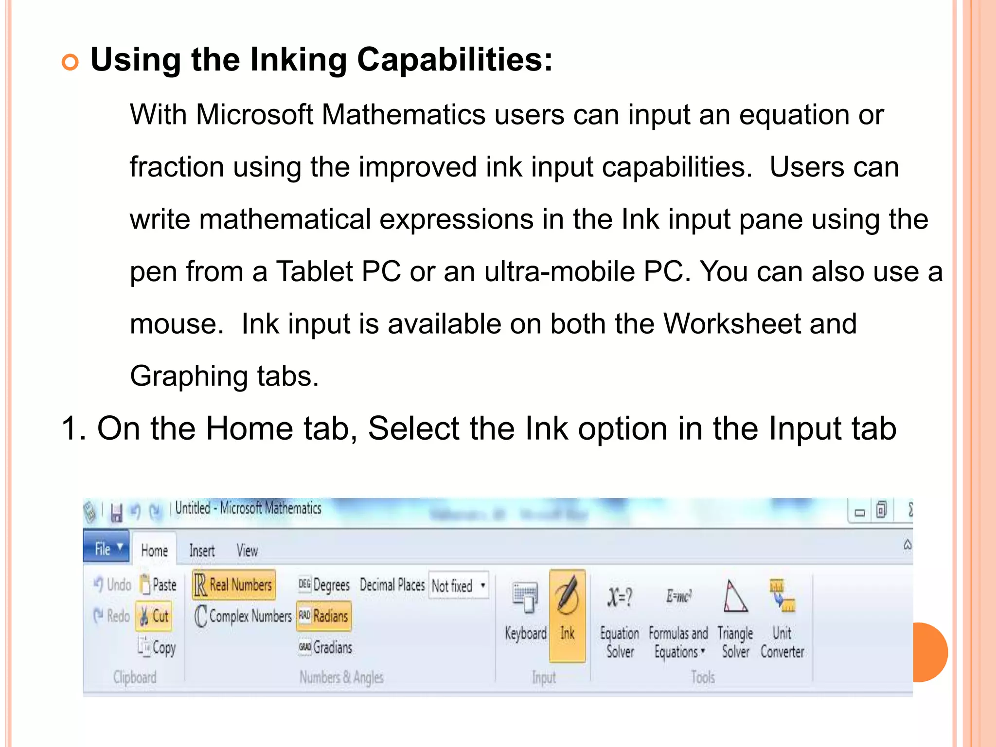  Using the Inking Capabilities:
With Microsoft Mathematics users can input an equation or
fraction using the improved ink input capabilities. Users can
write mathematical expressions in the Ink input pane using the
pen from a Tablet PC or an ultra-mobile PC. You can also use a
mouse. Ink input is available on both the Worksheet and
Graphing tabs.
1. On the Home tab, Select the Ink option in the Input tab
 