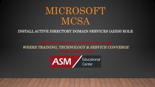 MICROSOFT
MCSA
INSTALL ACTIVE DIRECTORY DOMAIN SERVICES (ADDS) ROLE
ASM EDUCATIONAL CENTER INC. (ASM)
WHERE TRAINING, TECHNOLOGY & SERVICE CONVERGE
WWW.ASMED.COM
 