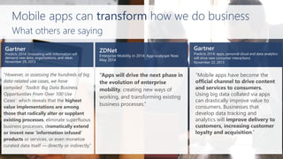 Predicts 2014: apps, personal cloud and data analytics will drive new consumer interactions 
November 22, 2013 
Mobile apps can transformhow we do business 
“Apps will drive the next phase in the evolution of enterprise mobility, creating new ways of working, and transforming existing business processes.” 
“However, in assessing the hundreds of big data-related use cases, we have compiled‘Toolkit: Big Data Business Opportunities From Over 100 Use Cases’which reveals that the highest value implementations are among those that radically alter or supplant existing processes, eliminate superfluous business processes, dramatically extend or invent new ‘information infused’ products or services, or even monetize curated data itself —directly or indirectly.” 
“Mobile apps have become the official channel to drive content and services to consumers. Using big data collated via apps can drastically improve value to consumers. Businesses that develop data tracking and analytics will improve delivery to customers, increasing customer loyalty and acquisition.” 
What others are saying  