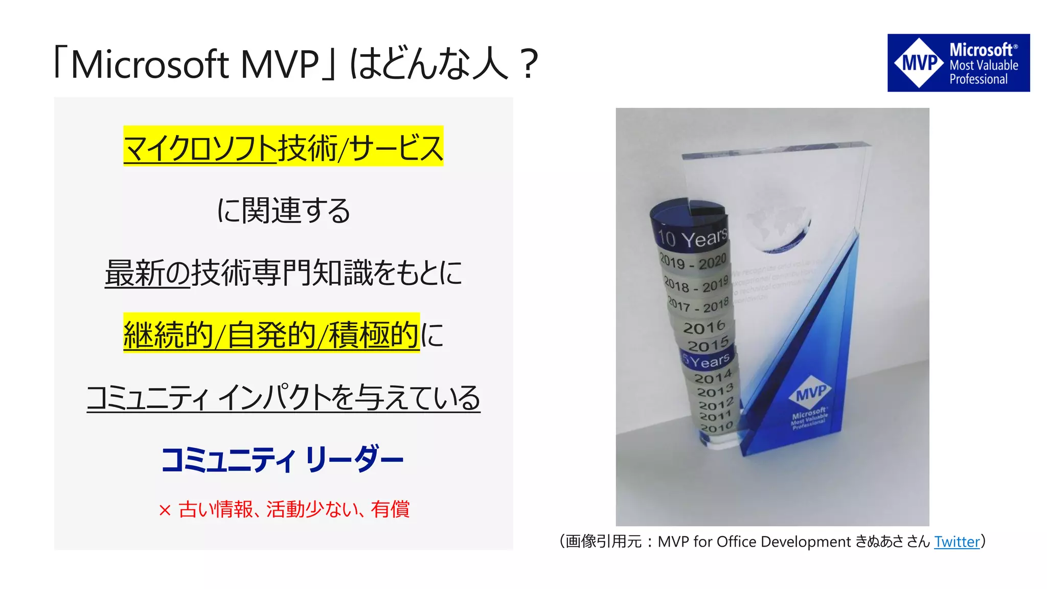 マイクロソフト技術/サービス
に関連する
最新の技術専門知識をもとに
継続的/自発的/積極的に
コミュニティ インパクトを与えている
コミュニティ リーダー
× 古い情報、活動少ない、有償
（画像引用元：MVP for Office Development きぬあさ さん Twitter）
 