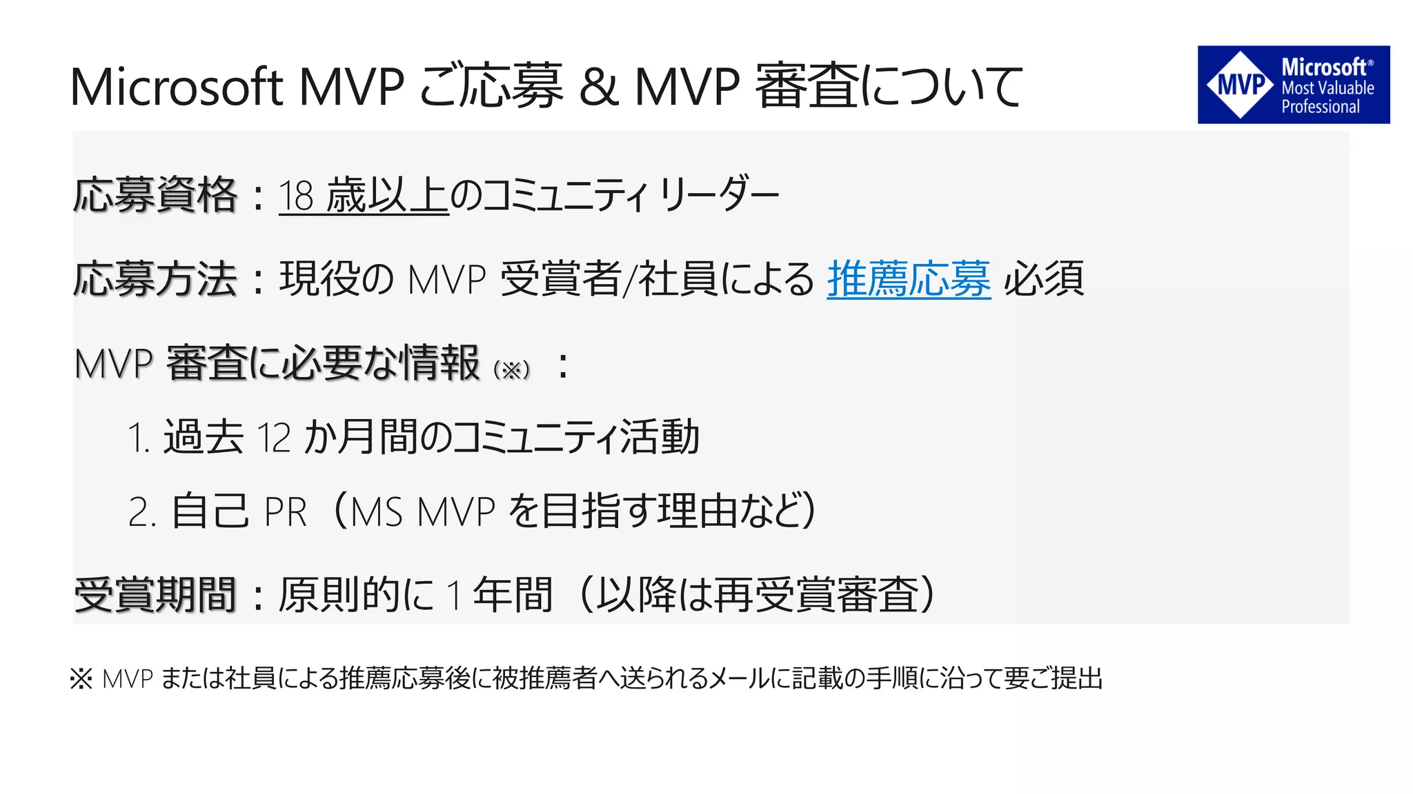 応募資格：18 歳以上のコミュニティ リーダー
応募方法：現役の MVP 受賞者/社員による 推薦応募 必須
MVP 審査に必要な情報（※）：
1. 過去 12 か月間のコミュニティ活動
2. 自己 PR（MS MVP を目指す理由など）
受賞期間：原則的に 1 年間（以降は再受賞審査）
※ MVP または社員による推薦応募後に被推薦者へ送られるメールに記載の手順に沿って要ご提出
 