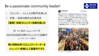 1. コミュニティ = 人と人との繋がりを楽しむ
2. 学習 = 技術の進歩は日進月歩
【重要】 技術コミュニティ活動を楽しむ
↓
計 192 名の Japan MVP が
さまざまな技術分野のコミュニティで活躍中
（2019 年 12 月 12 日現在）
同じ情熱を持つコミュニティ リーダーを
New MVP 候補として募集中です☺
 