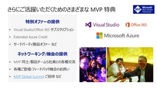特別オファーの提供
• Visual Studio/Office 365 サブスクリプション
• Extended Azure Credit
• サードパーティ製品オファー など
ネットワーキング/機会の提供
• MVP 同士/製品チームら社員との各種交流
• 各種ご登壇/フィードバック機会のお誘い
• MVP Global Summit ご招待 など
 