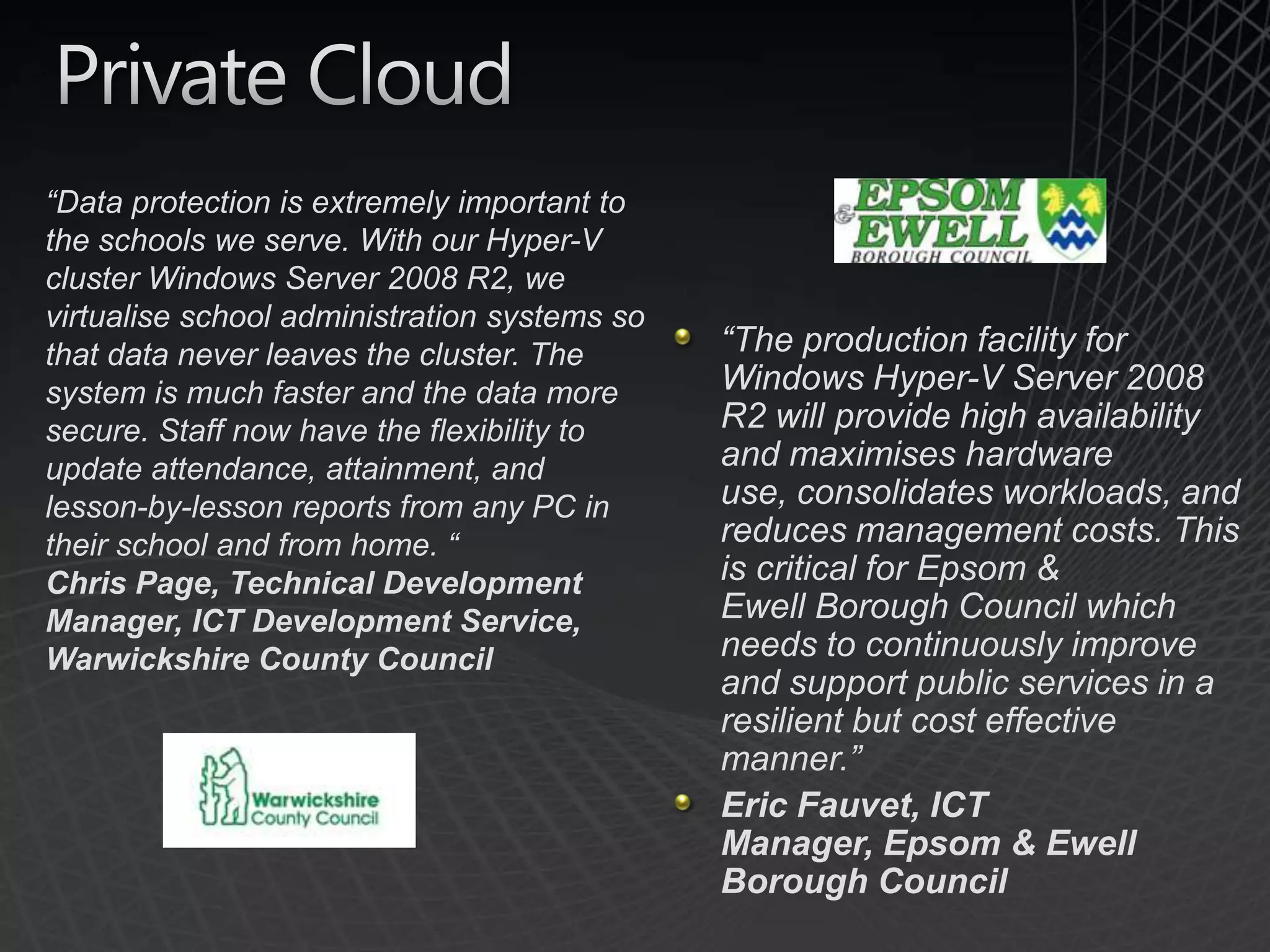 Private Cloud“Data protection is extremely important to the schools we serve. With our Hyper-V cluster Windows Server 2008 R2, we virtualise school administration systems so that data never leaves the cluster. The system is much faster and the data more secure. Staff now have the flexibility to update attendance, attainment, and lesson-by-lesson reports from any PC in their school and from home. “ Chris Page, Technical Development Manager, ICT Development Service, Warwickshire County Council“The production facility for Windows Hyper-V Server 2008 R2 will provide high availability and maximises hardware use, consolidates workloads, and reduces management costs. This is critical for Epsom & Ewell Borough Council which needs to continuously improve and support public services in a resilient but cost effective manner.”Eric Fauvet, ICT Manager, Epsom & Ewell Borough Council 