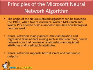 Principles of the Microsoft Neural Network AlgorithmThe origin of the Neural Network algorithm can be traced to the 1940s, when two researchers, Warren McCulloch and Walter Pits, tried to build a model to simulate how biological neurons work.Neural networks mainly address the classification and regression tasks of data mining such as decision trees, neural networks can find nonlinear relationships among input attributes and predictable attributes.Neural networks supports both discrete and continuous outputs.