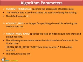 Algorithm ParametersHOLDOUT_PERCENTAGE specifies the percentage of holdout data. The holdout data is used to validate the accuracy during the training. The default value is 0.1.HOLDOUT_SEED is an integer for specifying the seed for selecting the holdout data set.