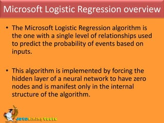 Microsoft Logistic Regression overviewThe Microsoft Logistic Regression algorithm is the one with a single level of relationships used to predict the probability of events based on inputs. This algorithm is implemented by forcing the hidden layer of a neural network to have zero nodes and is manifest only in the internal structure of the algorithm.