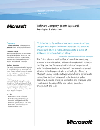 Microsoft Customer Solution
                                             Case Study




                                             Software Company Boosts Sales and
                                             Employee Satisfaction




Overview                                     "It is better to show the actual environment and see
Country or Region: The Netherlands
Industry: High Technology—Software           people working with the new products and services
                                             than it is to show a video, demonstrate a piece of
Customer Profile
Microsoft Netherlands‟ 700 employees         software, or tell an abstract story."
now work, depending on the task that
                                                                       Theo Rinsema, General Manager, Microsoft Netherlands
they have to perform, in the regional
headquarters office near Amsterdam's         The Dutch sales and service office of the software company
airport, at home, or at client sites.
                                             adopted a new approach to collaboration and greater employee
Business Situation                           mobility, one that demonstrates the value of the products it
The Dutch subsidiary needed to promote
its technology vision to customers, find
                                             sells. The changed culture at Microsoft Netherlands combined
more efficient offices, improve its appeal   with the Unified Communications technologies offered by
to new employees, increase employee
retention rates, and boost sales.
                                             Microsoft enable varied employee workstyles and demonstrate
                                                      ®




                                             the anytime, anywhere approach to business in a global
Solution
Microsoft Netherlands implemented a
                                             economy. Increased employee satisfaction and improved sales
New Way of Working that uses Unified         results prove the value of the new culture, workplace,
Communications and other technologies
to promote deeper collaboration,
                                             environment, and tools.
enhance employee mobility, and enable
more efficient workstyles.

Benefits
 Reduced real estate costs 30%
 Named country's best employer
 Improved employee satisfaction
 Increased specific product sales 50%
 Reduced IT, administration, and
  communications costs
 