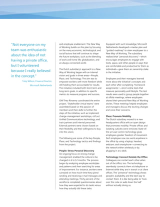 "Not everyone on my                     and employee enablement. The New Way             Equipped with such knowledge, Microsoft
                                        of Working builds on this plan by focusing       Netherlands developed a master plan and
team was enthusiastic                   on the many economic, technological, and         “guided roadmap” to steer employees to a
                                        social factors that will continue to shape       New Way of Working. The subsidiary
about the idea of not                   the future workplace, such as the blending       realized that “personal discovery”—which
having a private office,                of work and home life, globalization, and        encourages employees to engage with
                                        an always-connected world.                       tools, space, and other people in ways that
but I volunteered                                                                        are comfortable and productive for them as
                                        The Dutch subsidiary‟s approach to a New         individuals—gave them an ownership stake
because I really believed               Way of Working began with an internal            in the initiative.
in the concept."                        vision and goals in three areas—People,
                                        Place, and Technology. The aim was to            Employees and their managers learned
       Toby Wilson, Finance Director,   empower workers with more freedom while          more about the initiative‟s concepts and
              Microsoft Netherlands     still holding them accountable for results.      each other after completing “homework
                                        The initiative included both short-term and      assignments,”—short online tests that
                                        long-term goals, in addition to specific         measure personality and lifestyle. The test
                                        metrics to measure progress and success.         results were used to group people together
                                                                                         at offsite meetings, where employees
                                        GM Theo Rinsema coordinated the entire           shared their personal New Way of Working
                                        project. “Stakeholder virtual teams” were        stories. These meetings helped employees
                                        assembled based on the passion of                and managers discuss the exciting changes
                                        members and their skills to further the          and voice their concerns.
                                        steps of the initiative, such as implement
                                        change-management workshops, roll out            Place: Promote Mobility
                                        Unified Communications technology, and           The Dutch subsidiary moved to a new
                                        train partners and internal personnel.           headquarters office with an open design
                                        External partners were chosen based on           that promotes mobility. Private offices and
                                        their flexibility and their willingness to buy   isolating cubicles were removed. State-of-
                                        into this vision.                                the-art user-centric technology gives
                                                                                         employees greater freedom of movement.
                                        The following are some of the key People,        Each employee now can work anywhere in
                                        Place, and Technology tactics and findings       the office by using a laptop, headset,
                                        from the project:                                webcam, and smartphone—connecting to
                                                                                         the network either wirelessly or by
                                        People: Stress Personal Discovery                plugging in at a desk.
                                        An ongoing focus on strong change
                                        management enabled the culture to be             Technology: Connect Outside the Office
                                        changed in 6 to 12 months. The process           Colleagues can contact each other when
                                        began by analyzing employee workstyles           out of the office, too. The technology
                                        and patterns and then searching for areas        seamlessly connects them via telephone or
                                        of improvement. For instance, workers were       Internet while they are in transit or at client
                                        surveyed on how much time they spend             offices. The “presence” technology shows
                                        sending and receiving e-mail messages and        people‟s availability and the best way to
                                        attending meetings. Thirty percent of the        contact them. It is like being able to “look
                                        workforce completed questionnaires about         over the cube or walk down the hall”
                                        how they were expected to do tasks versus        without actually doing so.
                                        how they actually did these tasks.
 