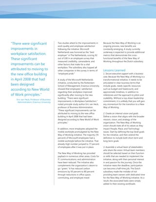 "There were significant                   Two studies attest to the improvements in      Because the New Way of Working is an
                                          work quality and employee satisfaction         ongoing process, new benefits are
improvements in                           following the initiative. Microsoft            constantly emerging. A study currently
                                          Netherlands was honored as the “best           underway is expected to provide additional
workplace satisfaction.                   employer” in The Netherlands, scoring 92       metrics that demonstrate the cross-
These significant                         out of 100 in an employee survey that          functional benefits of the New Way of
                                          measured credibility, camaraderie, and         Working throughout the Dutch subsidiary.
improvements can be                       other factors that make for a vital
                                          workplace. The subsidiary also topped all
attributed to moving to                   other companies in the survey in terms of      Lessons Learned
the new office building                   “employee pride.”                              1. Secure executive support with a business
                                                                                         case. Because the New Way of Working is a
in April 2008 that had                    A study of the Microsoft Netherlands           transformational initiative, it needs to be
                                          initiative, conducted by the Rotterdam         articulated in clear business terms that
been designed                             School of Management, Erasmus University,      include goals, needs (specific resources
according to New World                    showed that employees‟ satisfaction            such as budget and headcount), and
                                          regarding their workplace improved             approximate timelines, in addition to
of Work principles."                      significantly after moving to the new          milestones and the approach to pilots and
                                          building. “There were significant              scalability. Without a top-down leadership
   Eric van Heck, Professor of Business
    Administration, Erasmus University    improvements in Workplace Satisfaction,”       commitment, it is unlikely that you will gain
                                          noted principle study author Eric van Heck,    any momentum for the transition to a New
                                          professor of Business Administration.          Way of Working.
                                          “These significant improvements can be
                                          attributed to moving to the new office         2. Create an internal vision and goals.
                                          building in April 2008 that had been           Define a vision that aligns with the broader
                                          designed according to New World of Work        mission, vision, and strategy of the
                                          principles.”                                   organization. The New Way of Working
                                                                                         vision should state all of its values as they
                                          In addition, more employees adopted the        impact People, Place, and Technology
                                          mobile workstyle promulgated by the New        issues. Start by defining the top-level goals
                                          Way of Working initiative. The majority (70    for the initiative, and then extend the
                                          percent) of Microsoft employees had a          definition to include both short-term and
                                          mobile workstyle before the initiative. That   long-term goals.
                                          already-high number jumped to 77 percent
                                          of employees after it was put in place.        3. Assemble a virtual team of stakeholders
                                                                                         who share the vision. Virtual team members
                                          The New Way of Working has provided            should be selected based on their function
                                          payback in numerous other areas. Costs for     or skills that are needed to implement the
                                          IT, communications, and administration         initiative, along with their personal interest
                                          have been reduced. The initiative also         in and passion for the journey. Once the
                                          complements the organization‟s desire to       initiative nears the deadline, participation
                                          go “green.” It has reduced carbon              can become a half-time job. The Dutch
                                          emissions by 50 percent to 80 percent          subsidiary made the mistake of not
                                          through reductions in office space,            providing team owners with dedicated time
                                          commuting, and employee travel.                for the New Way of Working initiative. As a
                                                                                         result, the associated tasks were simply
                                                                                         added to their existing workloads.
 