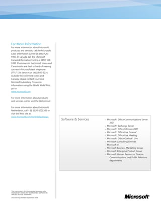 For More Information
For more information about Microsoft
products and services, call the Microsoft
Sales Information Center at (800) 426-
9400. In Canada, call the Microsoft
Canada Information Centre at (877) 568-
2495. Customers in the United States and
Canada who are deaf or hard-of-hearing
can reach Microsoft text telephone
(TTY/TDD) services at (800) 892-5234.
Outside the 50 United States and
Canada, please contact your local
Microsoft subsidiary. To access
information using the World Wide Web,
go to:
www.microsoft.com

For more information about products
and services, call or visit the Web site at:

For more information about Microsoft
Netherlands, call +31 (0)20-5001500 or
visit the Web site at:
www.microsoft.com/nl/nl/default.aspx
                                                      Software & Services      Microsoft® Office Communications Server
                                                                                  2007
                                                                               Microsoft® Exchange Server
                                                                               Microsoft® Office Ultimate 2007
                                                                               Microsoft® Office Live Groove®
                                                                               Microsoft® Office Live Meeting
                                                                               Microsoft® Office Outlook® Live
                                                                               Microsoft Consulting Services
                                                                               Microsoft IT
                                                                               Microsoft Business Marketing Group
                                                                               Microsoft Enterprise Product Group
                                                                               Microsoft Human Resources, Finance,
                                                                                  Communications, and Public Relations
                                                                                  departments




This case study is for informational purposes only.
MICROSOFT MAKES NO WARRANTIES, EXPRESS OR
IMPLIED, IN THIS SUMMARY.

Document published September 2009
 