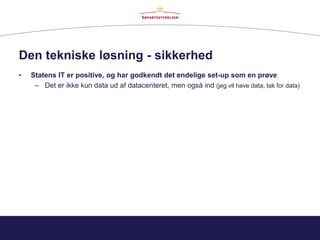Den tekniske løsning - sikkerhed
• Statens IT er positive, og har godkendt det endelige set-up som en prøve
– Det er ikke kun data ud af datacenteret, men også ind (jeg vil have data, tak for data)
 