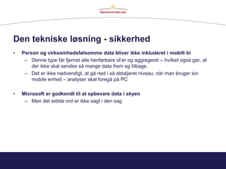 Den tekniske løsning - sikkerhed
• Person og virksomhedsfølsomme data bliver ikke inkluderet i mobilt bi
– Denne type får fjernet alle henførbare id’er og aggregeret – hvilket også gør, at
der ikke skal sendes så mange data frem og tilbage.
– Det er ikke nødvendigt, at gå ned i så detaljeret niveau, når man bruger sin
mobile enhed – analyser skal foregå på PC
• Microsoft er godkendt til at opbevare data i skyen
– Men det sidste ord er ikke sagt i den sag
 